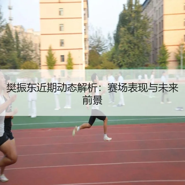 樊振东近期动态解析：赛场表现与未来前景
