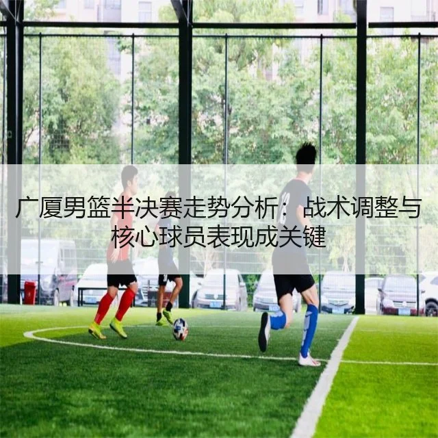 广厦男篮半决赛走势分析:战术调整与核心球员表现成关键