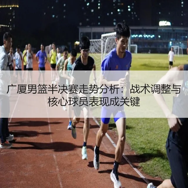 广厦男篮半决赛走势分析：战术调整与核心球员表现成关键