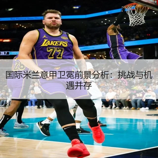 国际米兰意甲卫冕前景分析:挑战与机遇并存