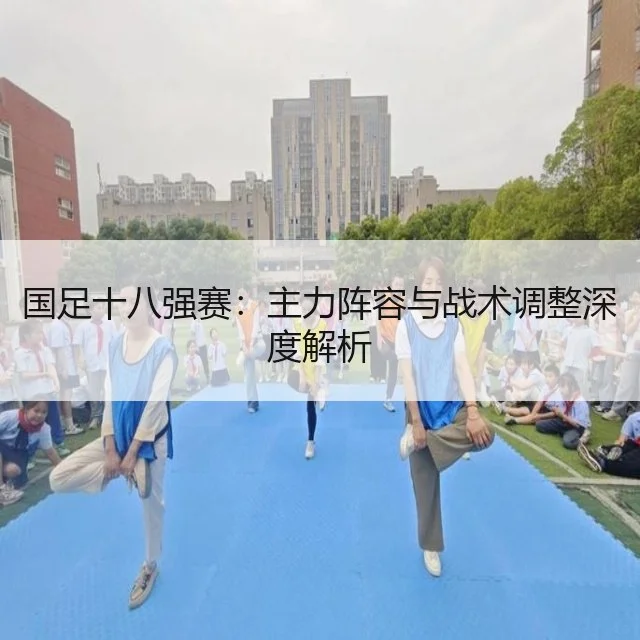 国足十八强赛：主力阵容与战术调整深度解析