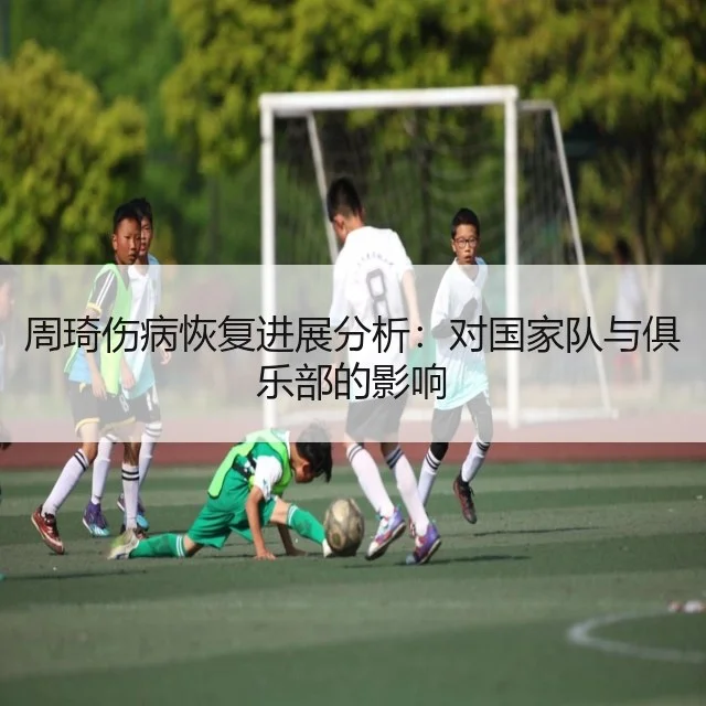 周琦伤病恢复进展分析：对国家队与俱乐部的影响
